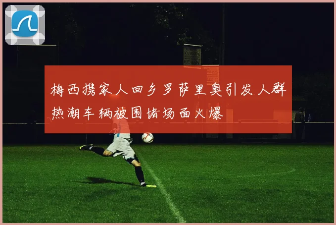 梅西携家人回乡罗萨里奥引发人群热潮车辆被围堵场面火爆