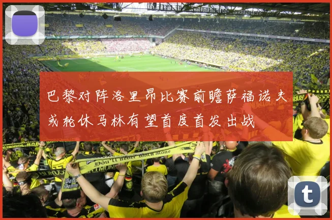 巴黎对阵洛里昂比赛前瞻萨福诺夫或轮休马林有望首度首发出战