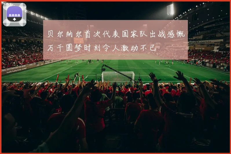 贝尔纳尔首次代表国家队出战感慨万千圆梦时刻令人激动不已