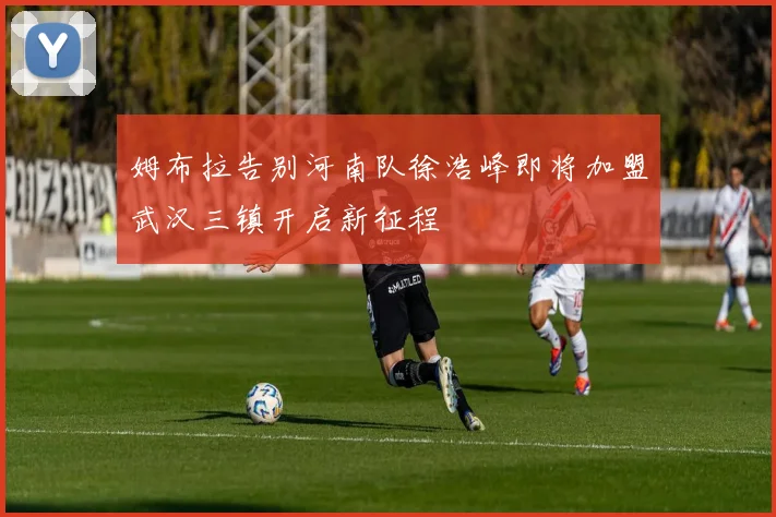 姆布拉告别河南队徐浩峰即将加盟武汉三镇开启新征程