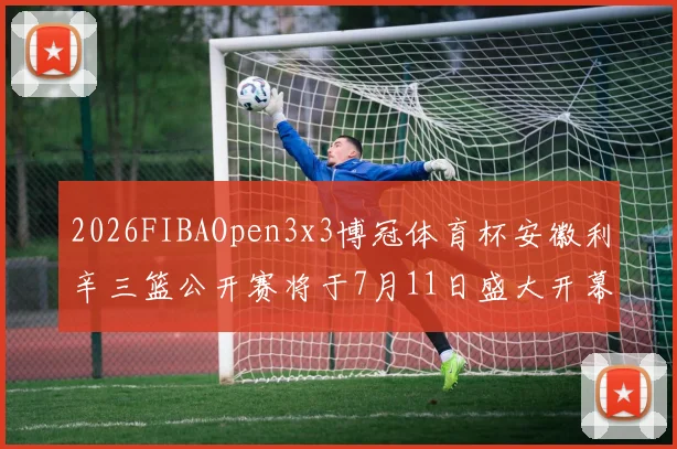 2026FIBAOpen3x3博冠体育杯安徽利辛三篮公开赛将于7月11日盛大开幕
