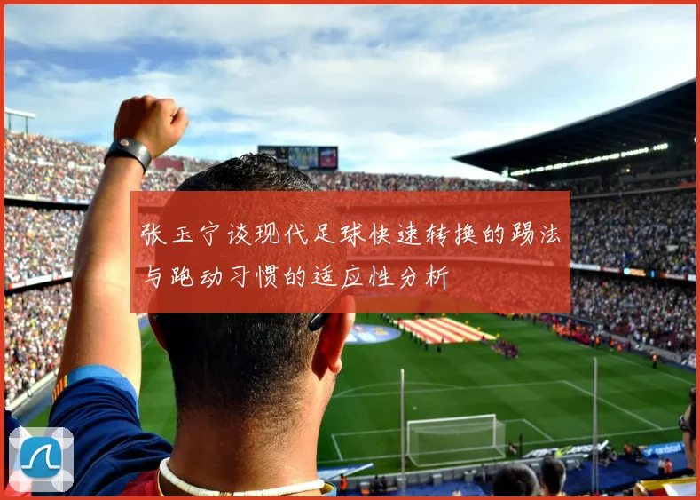 张玉宁谈现代足球快速转换的踢法与跑动习惯的适应性分析