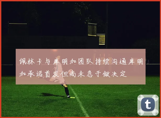 佩林卡与库明加团队持续沟通库明加承诺首发但尚未急于做决定