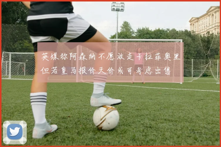 英媒称阿森纳不愿放走卡拉菲奥里但若皇马报价天价或可考虑出售