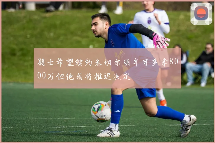 骑士希望续约米切尔明年可多拿8000万但他或将推迟决定