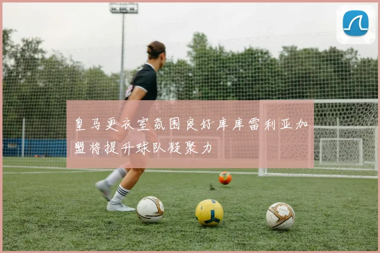 皇马更衣室氛围良好库库雷利亚加盟将提升球队凝聚力