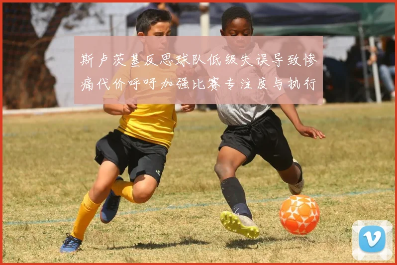 斯卢茨基反思球队低级失误导致惨痛代价呼吁加强比赛专注度与执行力