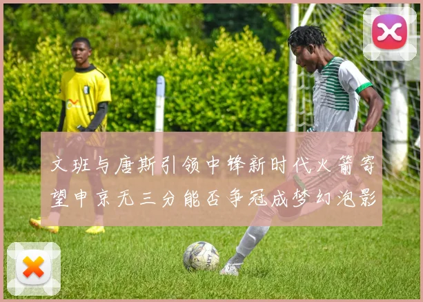 文班与唐斯引领中锋新时代火箭寄望申京无三分能否争冠成梦幻泡影