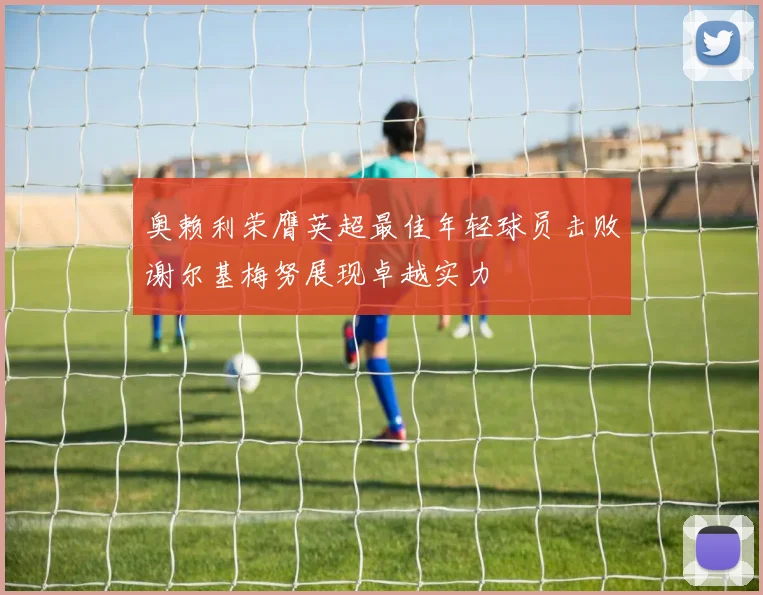 奥赖利荣膺英超最佳年轻球员击败谢尔基梅努展现卓越实力
