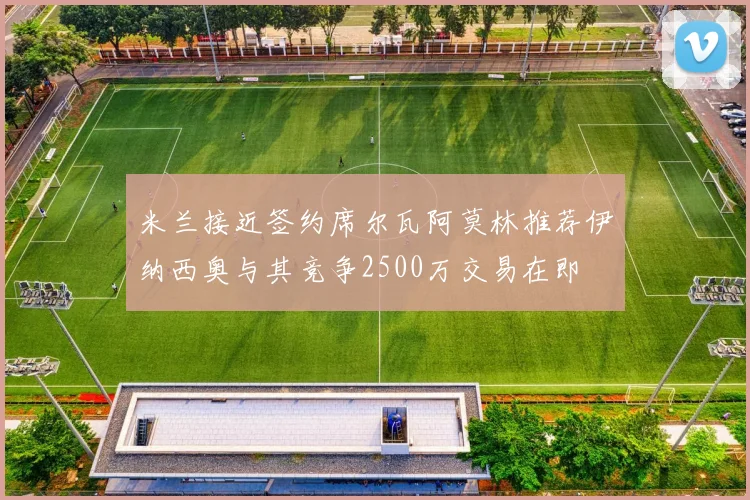 米兰接近签约席尔瓦阿莫林推荐伊纳西奥与其竞争2500万交易在即