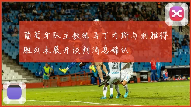 葡萄牙队主教练马丁内斯与利雅得胜利未展开谈判消息确认