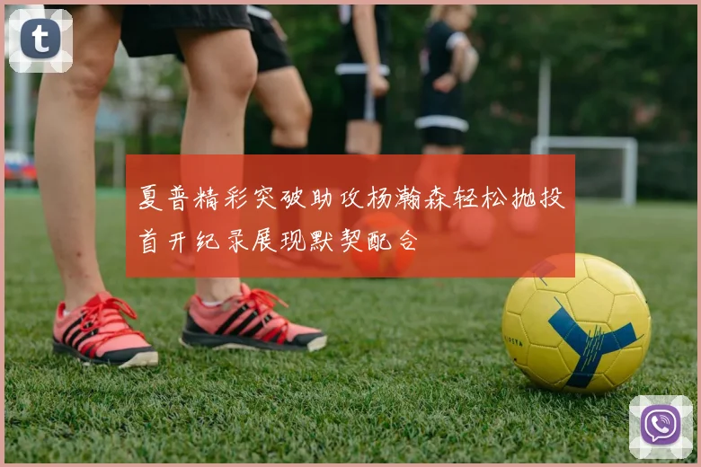 夏普精彩突破助攻杨瀚森轻松抛投首开纪录展现默契配合