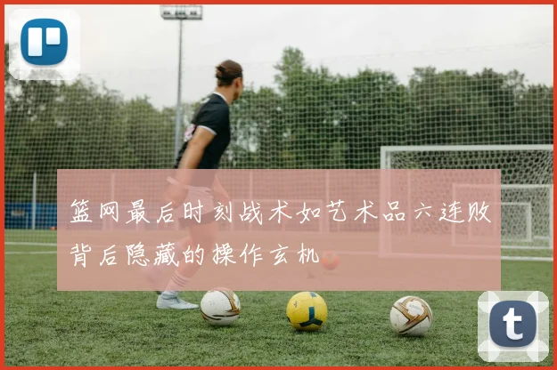 篮网最后时刻战术如艺术品六连败背后隐藏的操作玄机