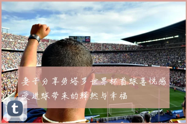 妻子分享劳塔罗世界杯首球喜悦感受进球带来的释然与幸福