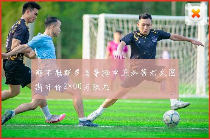 那不勒斯罗马争抢中卫加蒂尤文图斯开价2800万欧元