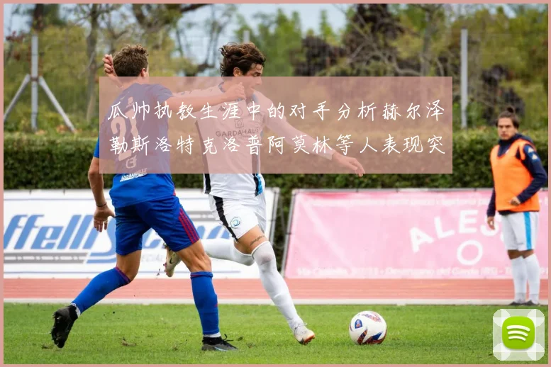 瓜帅执教生涯中的对手分析赫尔泽勒斯洛特克洛普阿莫林等人表现突出