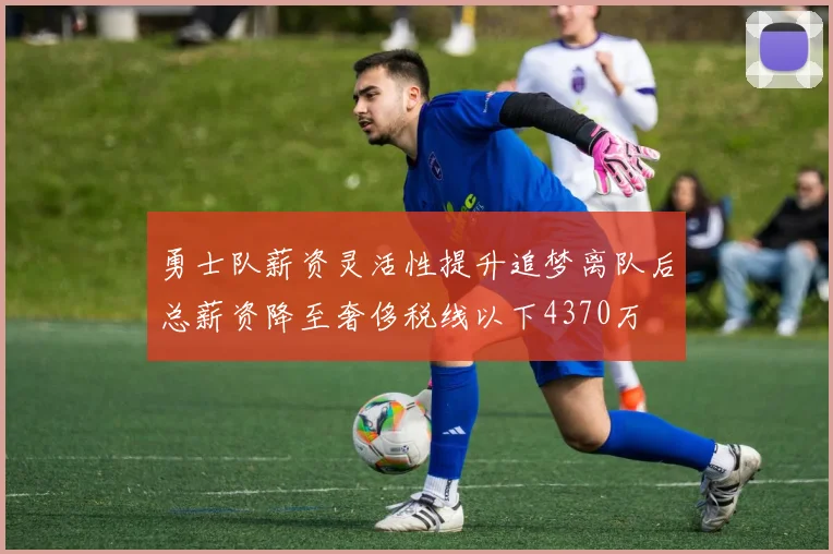 勇士队薪资灵活性提升追梦离队后总薪资降至奢侈税线以下4370万