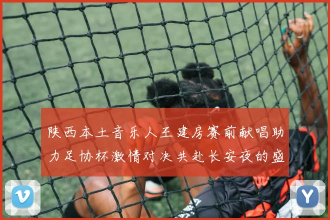 陕西本土音乐人王建房赛前献唱助力足协杯激情对决共赴长安夜的盛宴