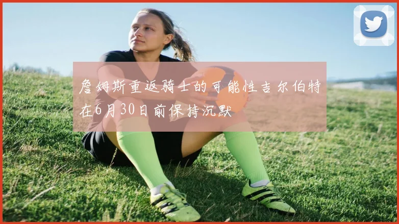 詹姆斯重返骑士的可能性吉尔伯特在6月30日前保持沉默