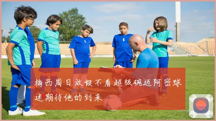 梅西周日放假不看超级碗迈阿密球迷期待他的到来