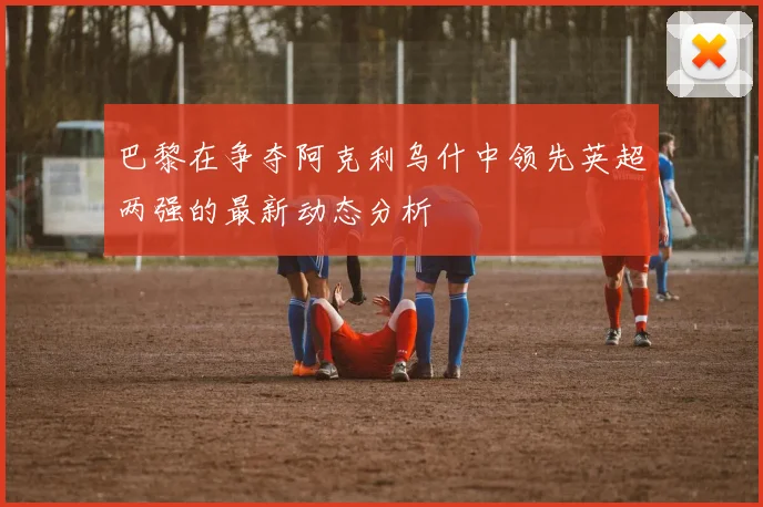 巴黎在争夺阿克利乌什中领先英超两强的最新动态分析
