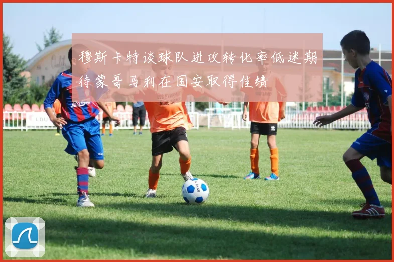 穆斯卡特谈球队进攻转化率低迷期待蒙哥马利在国安取得佳绩